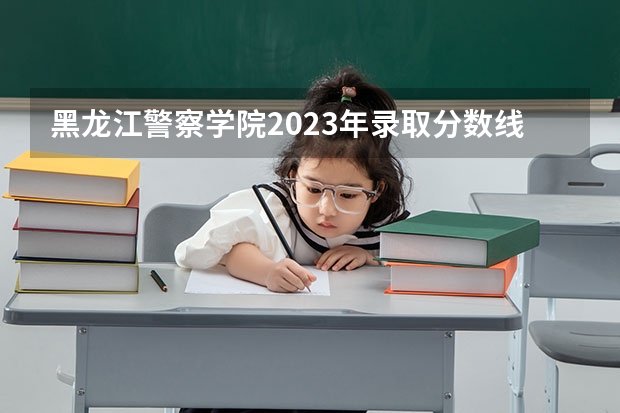 黑龙江警察学院2023年录取分数线是多少