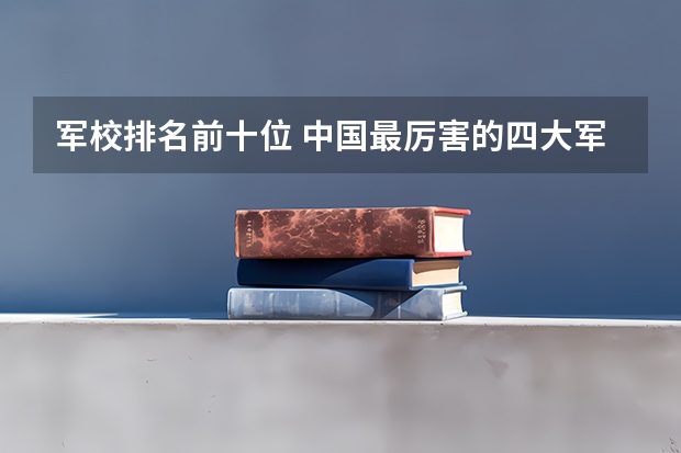 军校排名前十位 中国最厉害的四大军校