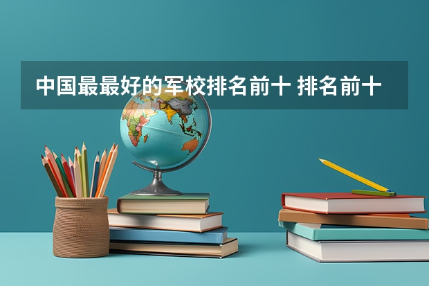 中国最最好的军校排名前十 排名前十的军校