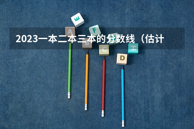 2023一本二本三本的分数线（估计2023年高考二本分数线）