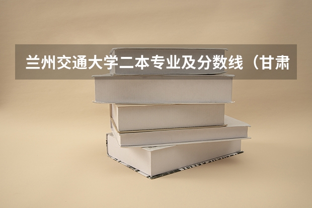 兰州交通大学二本专业及分数线（甘肃省二本分数线）