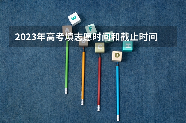 2023年高考填志愿时间和截止时间（大学志愿截止时间）