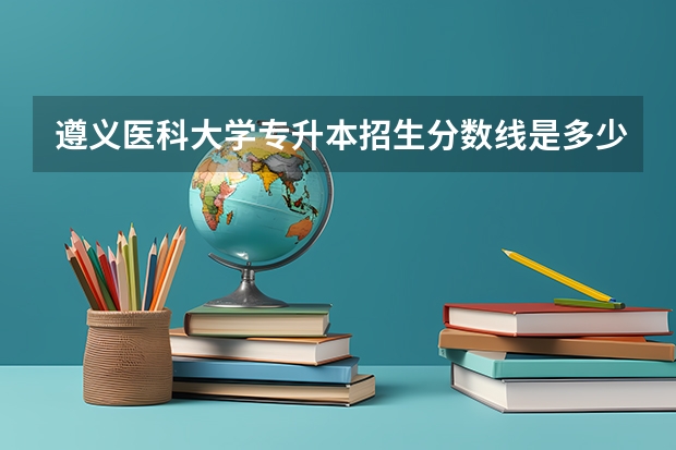遵义医科大学专升本招生分数线是多少？
