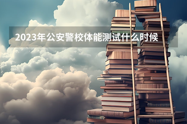 2023年公安警校体能测试什么时候开始？