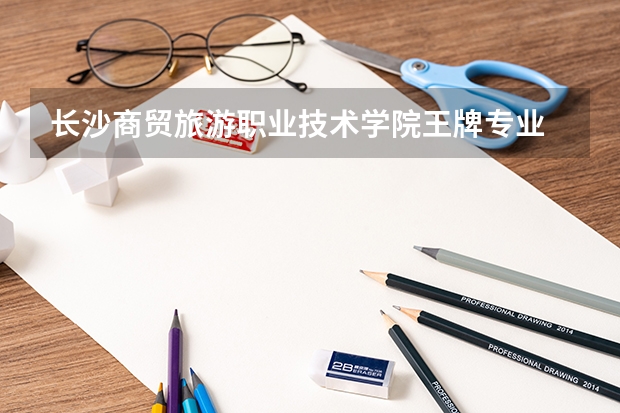 长沙商贸旅游职业技术学院王牌专业 长沙商贸旅游职业技术学院专业排名