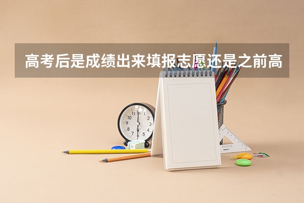 高考后是成绩出来填报志愿还是之前高考志愿是等高考成绩出来（高考志愿填报时间是在成绩出来的第几天）