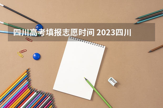 四川高考填报志愿时间 2023四川高考志愿填报时间和截止时间