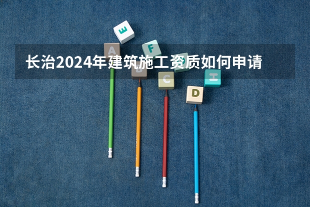长治2024年建筑施工资质如何申请