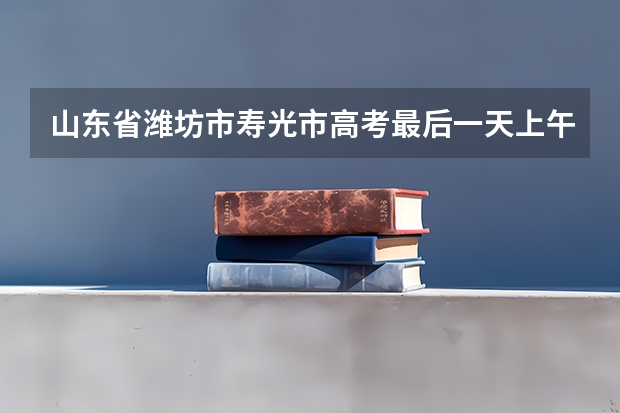 山东省潍坊市寿光市高考最后一天上午考哪一科（2023潍坊高考时间）