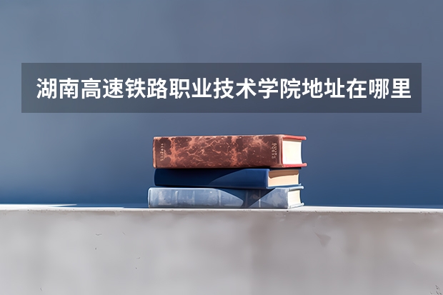 湖南高速铁路职业技术学院地址在哪里，哪个城市，哪个区？