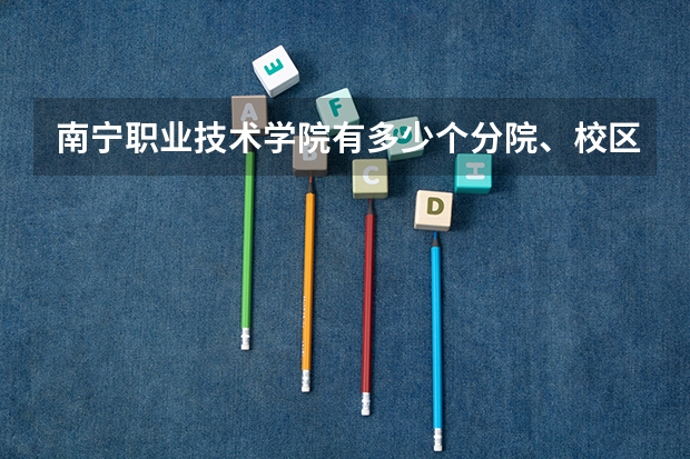 南宁职业技术学院有多少个分院、校区,分别位于哪里,今年的录取分数线具体是怎
