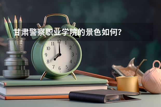 甘肃警察职业学院的景色如何？