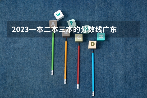 2023一本二本三本的分数线广东 广东二本公办学校分数线