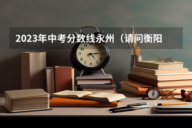 2023年中考分数线永州（请问衡阳环境生物学院护理系有没有预科班？急急急。谢谢大家了/）