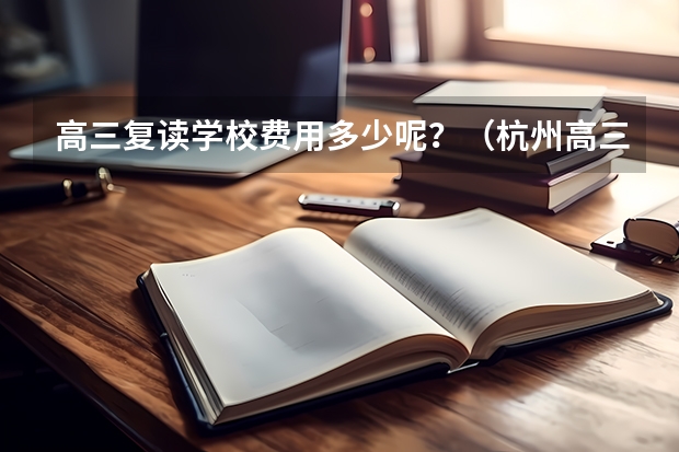 高三复读学校费用多少呢？（杭州高三复读大概多少钱）