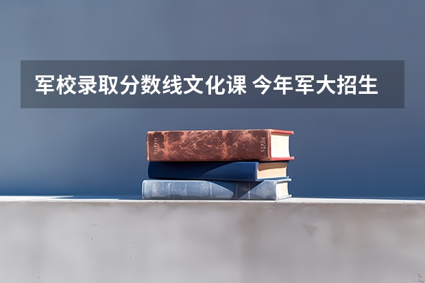 军校录取分数线文化课 今年军大招生分数线