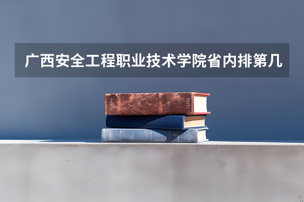 广西安全工程职业技术学院省内排第几  广西安全工程职业技术学院王牌专业是哪些
