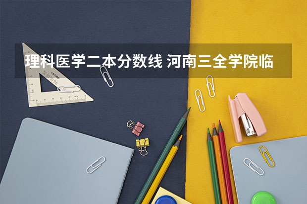 理科医学二本分数线 河南三全学院临床医学二本录取分数线