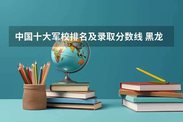 中国十大军校排名及录取分数线 黑龙江省军校录取分数线