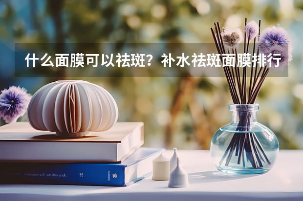 什么面膜可以祛斑？补水祛斑面膜排行榜10强推荐