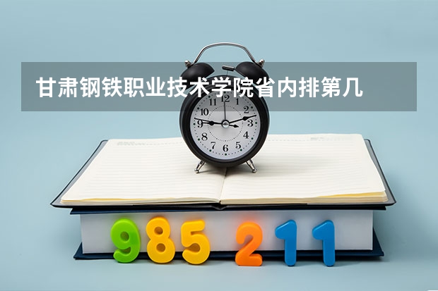 甘肃钢铁职业技术学院省内排第几  甘肃钢铁职业技术学院王牌专业是哪些