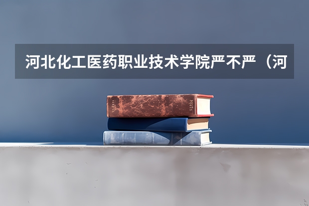 河北化工医药职业技术学院严不严（河北化工医药职业技术学院是公办还是民办大学）