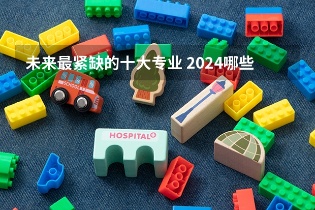 未来最紧缺的十大专业 2024哪些专业发展前景好