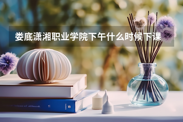 娄底潇湘职业学院下午什么时候下课
