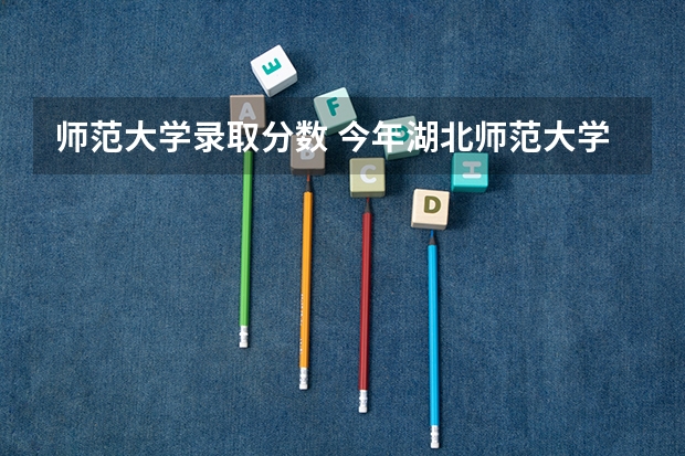 师范大学录取分数 今年湖北师范大学分数线是多少