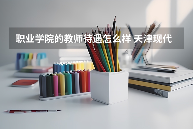 职业学院的教师待遇怎么样 天津现代职业技术学院教师待遇