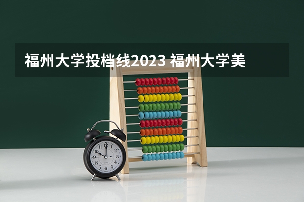 福州大学投档线2023 福州大学美术生录取分数线2023