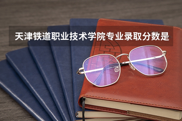 天津铁道职业技术学院专业录取分数是多少