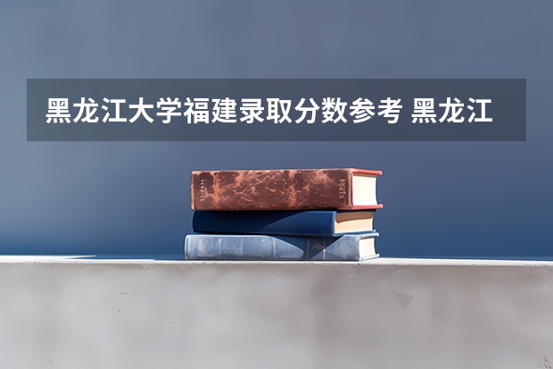 黑龙江大学福建录取分数参考 黑龙江大学福建招了多少人