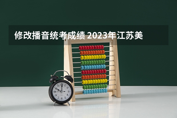 修改播音统考成绩 2023年江苏美术联考成绩
