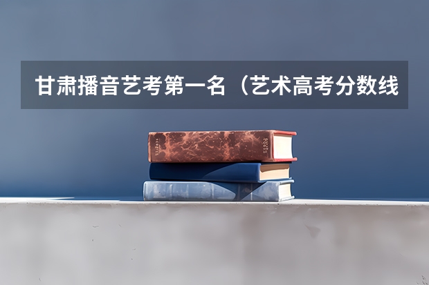 甘肃播音艺考第一名（艺术高考分数线）