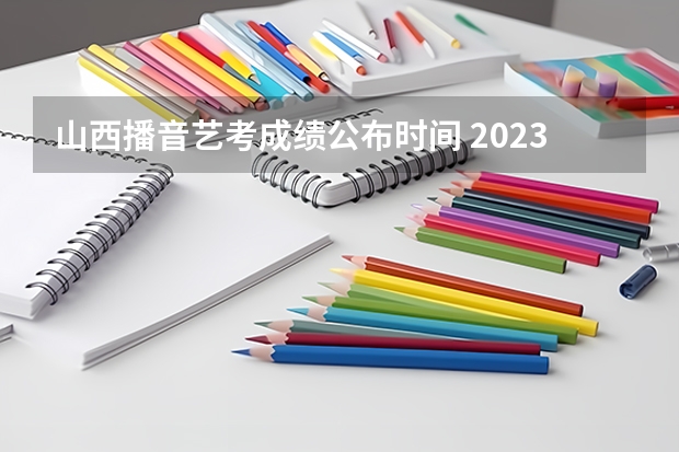 山西播音艺考成绩公布时间 2023年山西高考分数线