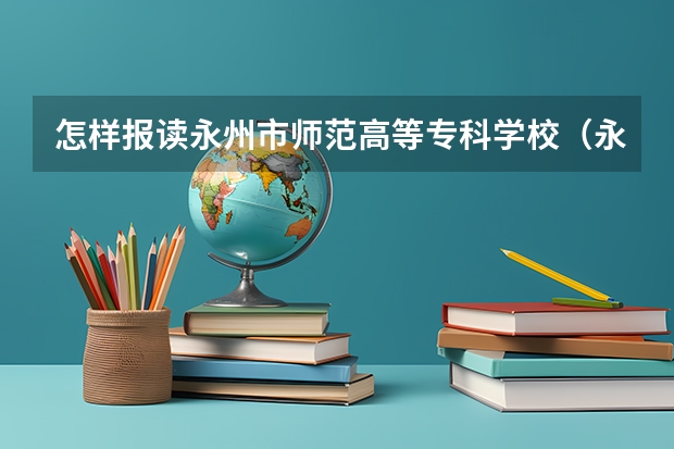 怎样报读永州市师范高等专科学校（永州师范高等专科学院分数线）