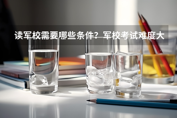 读军校需要哪些条件？军校考试难度大吗？