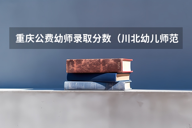 重庆公费幼师录取分数（川北幼儿师范高等专科学校单招录取分数线）