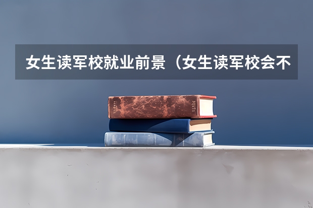 女生读军校就业前景（女生读军校会不会很苦啊？）