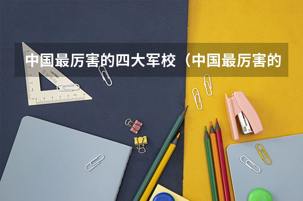 中国最厉害的四大军校（中国最厉害的四个军校）