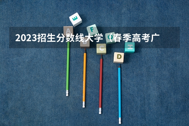 2023招生分数线大学（春季高考广东省录取分数线）