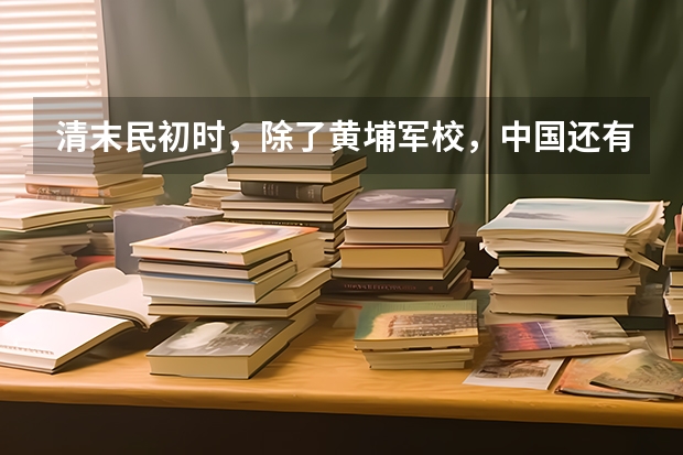 清末民初时，除了黄埔军校，中国还有其他军事学校吗？
