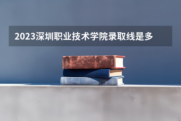 2023深圳职业技术学院录取线是多少？