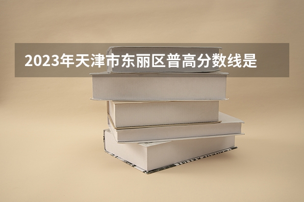 2023年天津市东丽区普高分数线是多少？