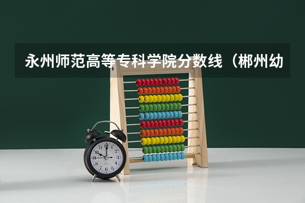 永州师范高等专科学院分数线（郴州幼儿高等师范专科学校分数线）