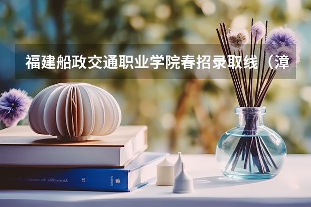 福建船政交通职业学院春招录取线（漳州理工职业学院春考录取线）