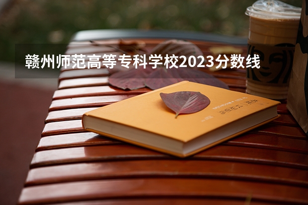 赣州师范高等专科学校2023分数线（2023江西单招学校及分数线？）