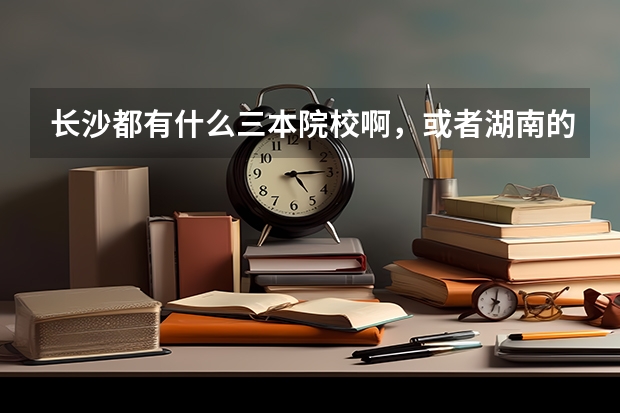长沙都有什么三本院校啊，或者湖南的也行，最好是长沙的