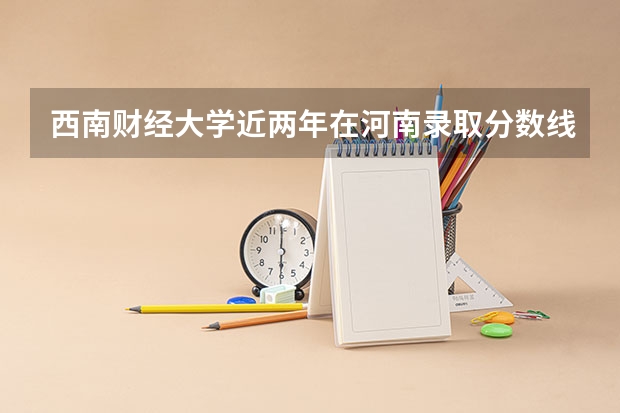 西南财经大学近两年在河南录取分数线？什么专业好一些？